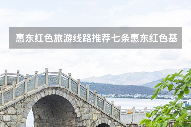 惠东红色旅游线路推荐七条惠东红色基地有哪些