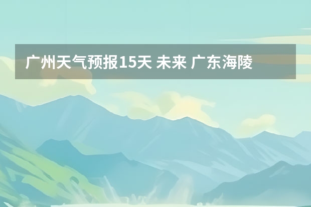 广州天气预报15天 未来 广东海陵岛天气预报15天