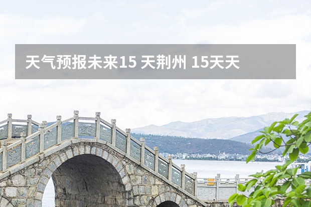 天气预报未来15 天荆州 15天天气预报准确率多高