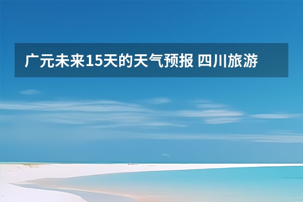 广元未来15天的天气预报 四川旅游景区天气预报15天查询,四川旅游风景区天气预报