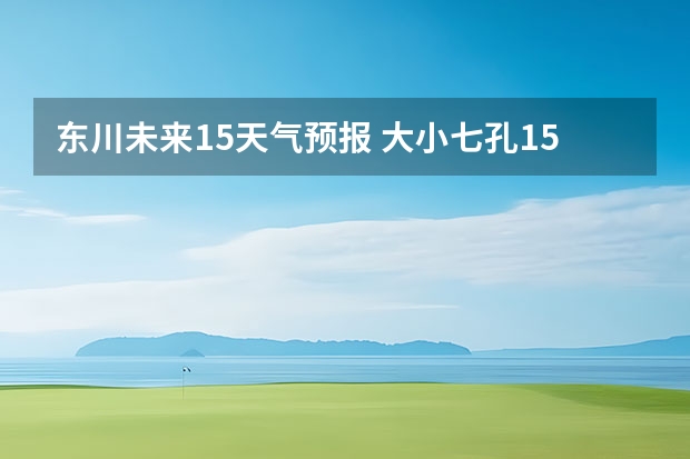 东川未来15天气预报 大小七孔15天气预报