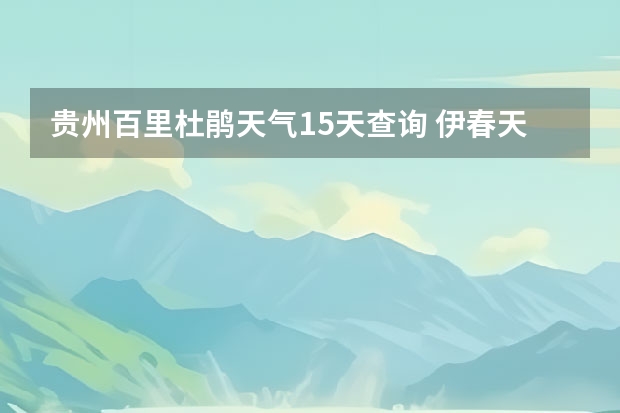 贵州百里杜鹃天气15天查询 伊春天气 天气预报15天查询