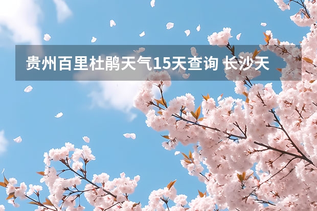 贵州百里杜鹃天气15天查询 长沙天气预报15天 长沙十五天天气预报？