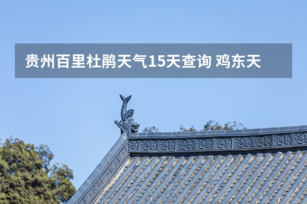 贵州百里杜鹃天气15天查询 鸡东天气预报鸡东天气预报未来15天 黔江天气预报