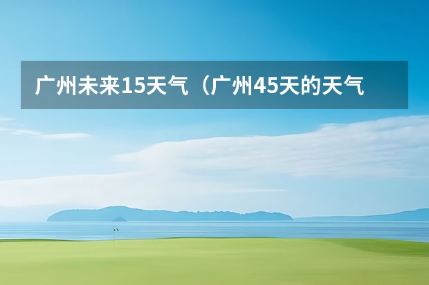 广州未来15天气（广州45天的天气预报）